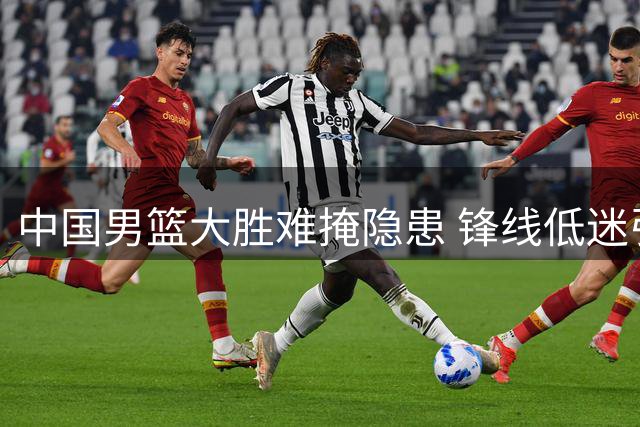 中国男篮大胜难掩隐患 锋线低迷引争议